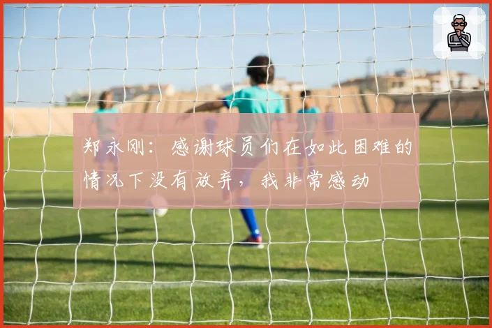 郑永刚：感谢球员们在如此困难的情况下没有放弃，我非常感动