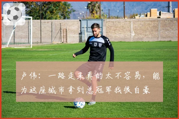 卢伟：一路走来真的太不容易，能为这座城市拿到总冠军我很自豪