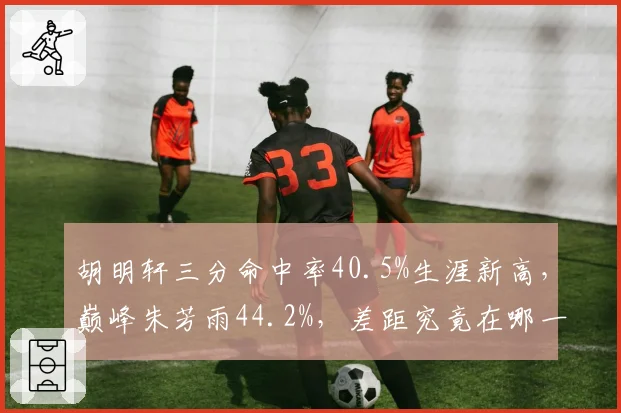 胡明轩三分命中率40.5%生涯新高，巅峰朱芳雨44.2%，差距究竟在哪一环？