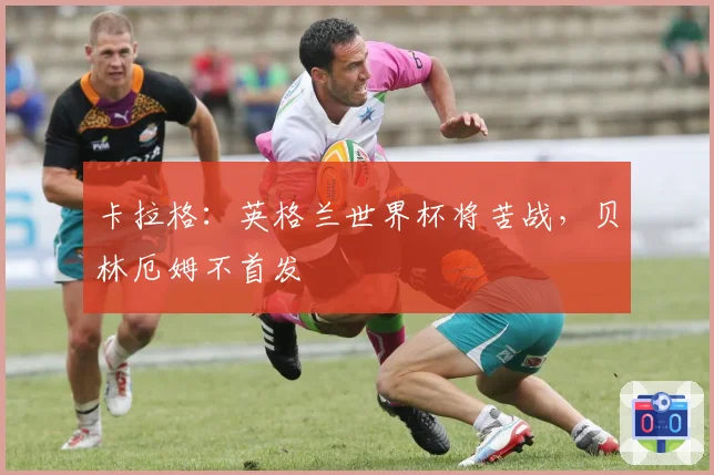 卡拉格：英格兰世界杯将苦战，贝林厄姆不首发