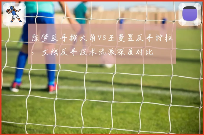 陈梦反手撕大角vs王曼昱反手拧拉,女线反手技术流派深度对比