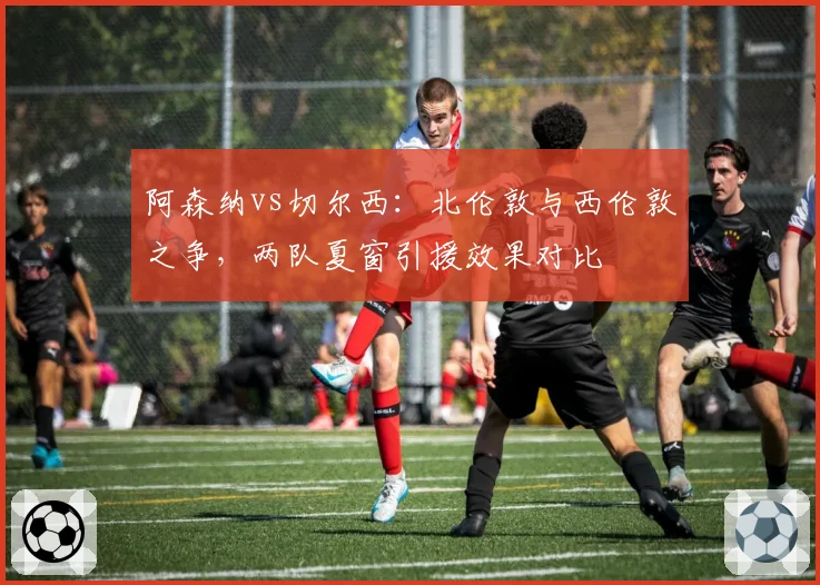 阿森纳vs切尔西：北伦敦与西伦敦之争，两队夏窗引援效果对比
