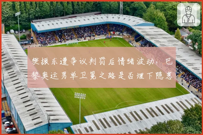 樊振东遭争议判罚后情绪波动，巴黎奥运男单卫冕之路是否埋下隐患？