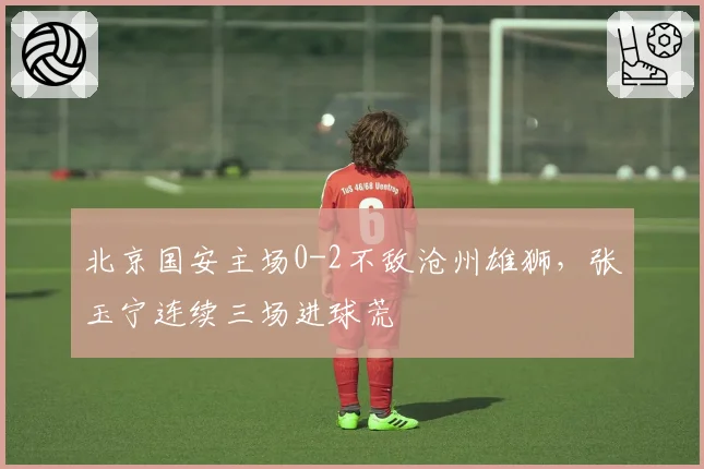 北京国安主场0-2不敌沧州雄狮，张玉宁连续三场进球荒