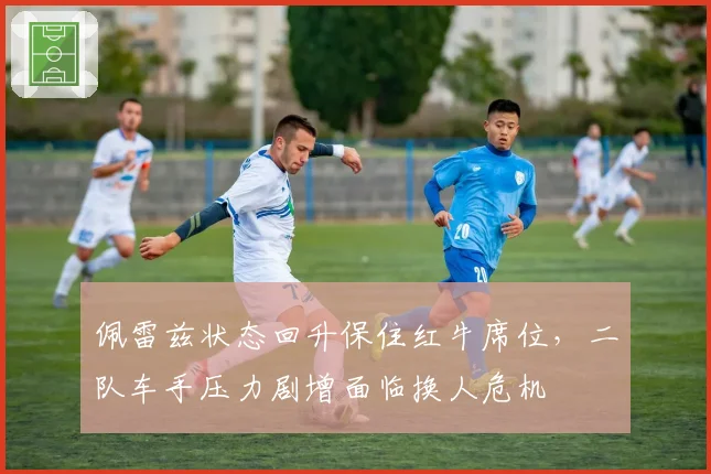 佩雷兹状态回升保住红牛席位,二队车手压力剧增面临换人危机