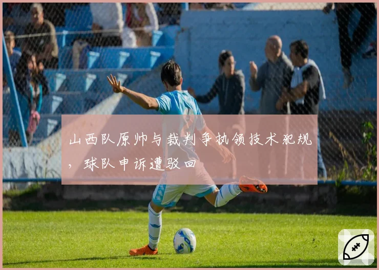 山西队原帅与裁判争执领技术犯规，球队申诉遭驳回