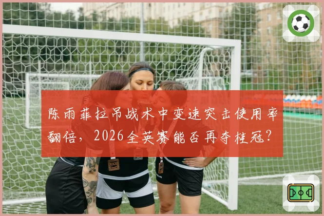 陈雨菲拉吊战术中变速突击使用率翻倍，2026全英赛能否再夺桂冠？