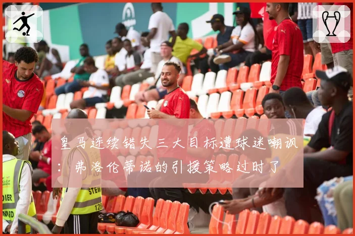 皇马连续错失三大目标遭球迷嘲讽：弗洛伦蒂诺的引援策略过时了