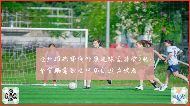 沧州雄狮锋线外援进球荒持续5轮，李霄鹏需激活中场创造力破局