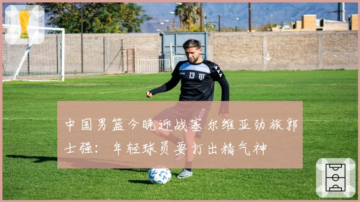 中国男篮今晚迎战塞尔维亚劲旅郭士强：年轻球员要打出精气神