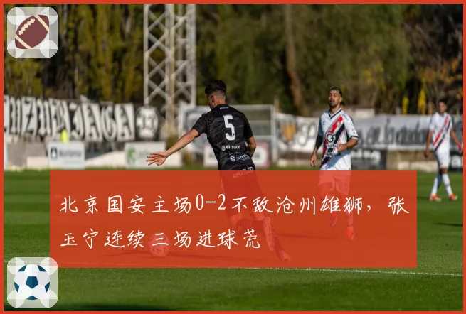 北京国安主场0-2不敌沧州雄狮，张玉宁连续三场进球荒