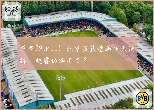 单节39比11！北京男篮遭遇惊天逆转，赵睿仍满不在乎