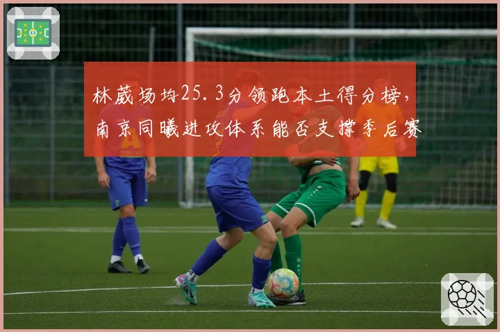 林葳场均25.3分领跑本土得分榜，南京同曦进攻体系能否支撑季后赛首胜？