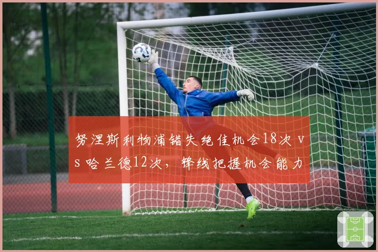 努涅斯利物浦错失绝佳机会18次 vs 哈兰德12次，锋线把握机会能力差距