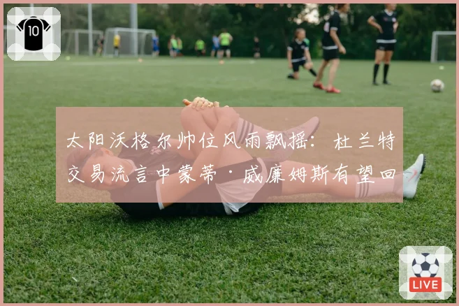 太阳沃格尔帅位风雨飘摇：杜兰特交易流言中蒙蒂·威廉姆斯有望回归？