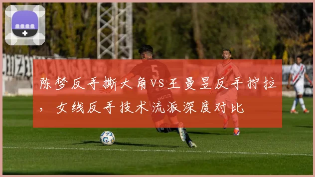 陈梦反手撕大角vs王曼昱反手拧拉，女线反手技术流派深度对比