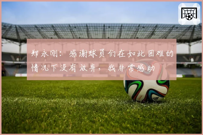 郑永刚:感谢球员们在如此困难的情况下没有放弃,我非常感动